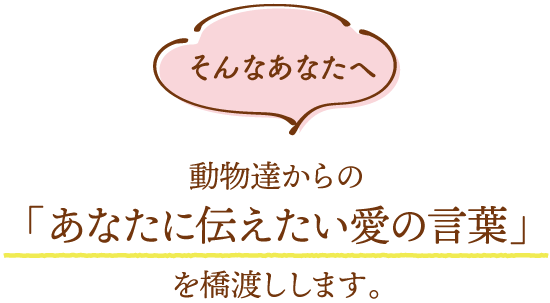 そんなあなたへ動物達からの
	「あなたに伝えたい愛の言葉」
	を橋渡しします。