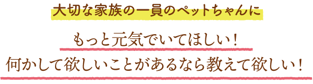 大切な家族の一員のペットちゃんにもっと元気でいてほしい！
	何かして欲しいことがあるなら教えて欲しい！